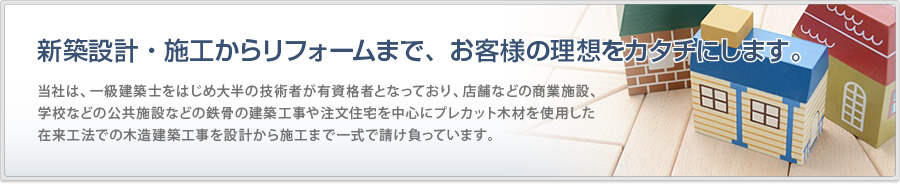 設計から施工まで、お客様の理想をカタチにします。関本工業株式会社は、一級建築士をはじめ大半の技術者が有資格者となっており、店舗などの商業施設、学校などの公共施設などの鉄骨の建築工事や注文住宅を中心にプレカット木材を使用した在来工法での木造建築工事を設計から施工まで一式で請け負っています。
